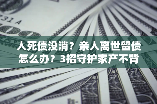济南人死债没消？亲人离世留债怎么办？3招守护家产不背锅