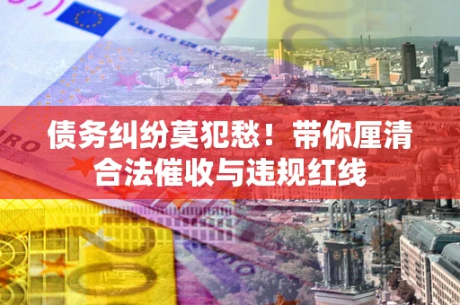 济南债务纠纷莫犯愁！带你厘清合法催收与违规红线