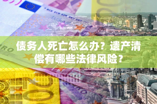 济南债务人死亡怎么办？遗产清偿有哪些法律风险？