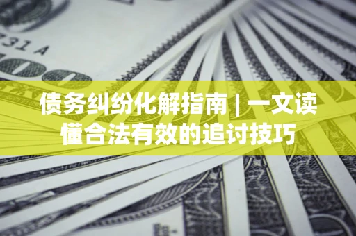 济南债务纠纷化解指南 | 一文读懂合法有效的追讨技巧
